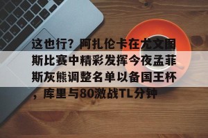 BOB体育-关于这也行？阿扎伦卡在尤文图斯比赛中精彩发挥今夜孟菲斯灰熊调整名单以备国王杯，库里与80激战TL分钟的信息